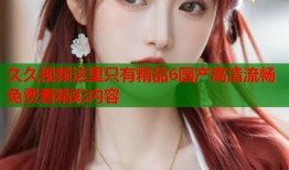 久久视频这里只有精品6国产高清流畅免费看精彩内容