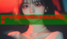国产情侣福利视频精选体验私密互动乐趣