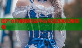 国产女同视频精选平台高清流畅无限观看
