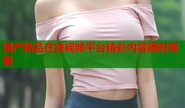 国产精品在线视频平台精彩内容随时观看