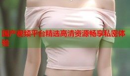 国产视频平台精选高清资源畅享私密体验