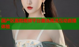 国产区露脸视频平台首选高清互动直播体验