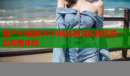 国产99视频2018精选高清影视资源一站观看体验