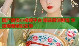 国产剧情小视频平台 精选原创剧情 快速观看精彩故事