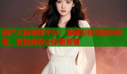 国产大陆视频平台：海量影视资源任你看，智能推荐让你更爱看