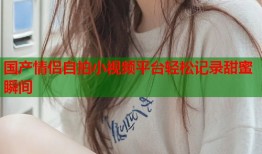 国产情侣自拍小视频平台轻松记录甜蜜瞬间