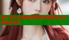 国产毛片在线视频高清免费播放尽享无限精彩体验