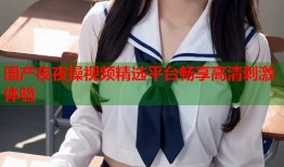 国产夜夜操视频精选平台畅享高清刺激体验