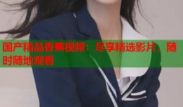 国产精品香蕉视频：尽享精选影片，随时随地观看