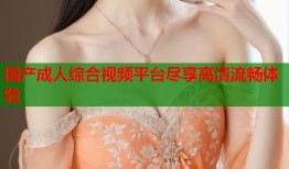 国产成人综合视频平台尽享高清流畅体验