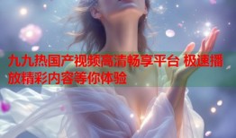 九九热国产视频高清畅享平台 极速播放精彩内容等你体验