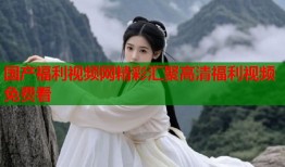 国产福利视频网精彩汇聚高清福利视频免费看