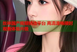 丝袜国产视频精选平台 高清流畅随时观看体验升级