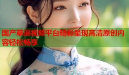 国产草逼视频平台精彩呈现高清原创内容轻松畅享