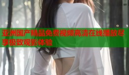亚洲国产精品免费视频高清在线播放尽享极致观影体验