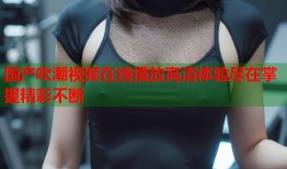 国产吹潮视频在线播放高清体验尽在掌握精彩不断