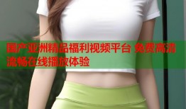 国产亚洲精品福利视频平台 免费高清流畅在线播放体验