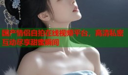 国产情侣自拍在线视频平台，高清私密互动尽享甜蜜瞬间