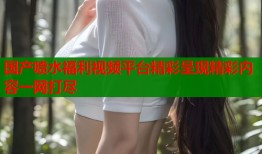 国产喷水福利视频平台精彩呈现精彩内容一网打尽