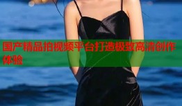 国产精品拍视频平台打造极致高清创作体验