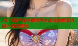 2019国产在线视频平台高清流畅多功能一站式体验