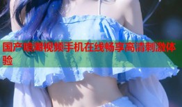国产喷潮视频手机在线畅享高清刺激体验