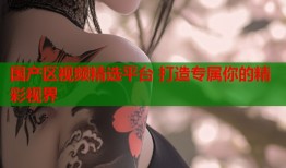 国产区视频精选平台 打造专属你的精彩视界
