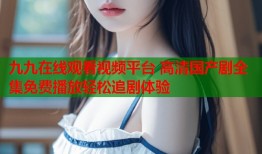 九九在线观看视频平台 高清国产剧全集免费播放轻松追剧体验