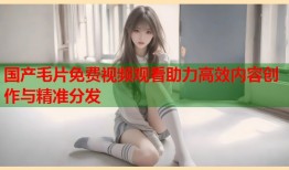 国产毛片免费视频观看助力高效内容创作与精准分发
