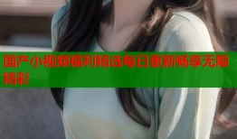 国产小视频福利精选每日更新畅享无限精彩