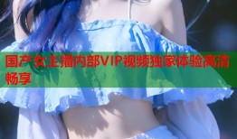 国产女主播内部VIP视频独家体验高清畅享