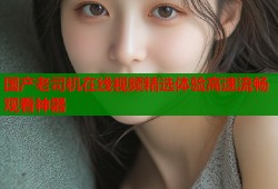 国产老司机在线视频精选体验高速流畅观看神器