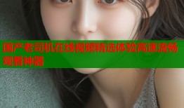 国产老司机在线视频精选体验高速流畅观看神器