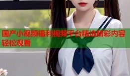 国产小视频福利视频平台精选精彩内容轻松观看