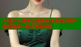 91国产大香蕉在线视频 免费高清国产剧情视频一站式观看体验