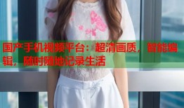 国产手机视频平台：超清画质，智能编辑，随时随地记录生活