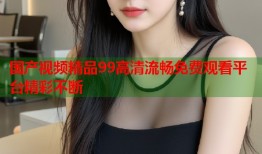 国产视频精品99高清流畅免费观看平台精彩不断