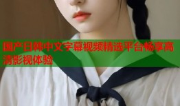 国产日韩中文字幕视频精选平台畅享高清影视体验