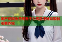 国产视频免费观看平台高清流畅无限制观看体验