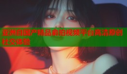 亚洲自国产精品俞拍视频平台高清原创社交体验
