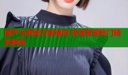 国产小视频合集精选 快速发现热门精彩瞬间