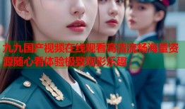 九九国产视频在线观看高清流畅海量资源随心看体验极致观影乐趣