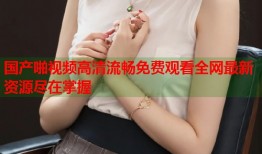 国产啪视频高清流畅免费观看全网最新资源尽在掌握