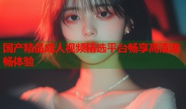 国产精品成人视频精选平台畅享高清流畅体验