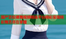 国产艺校裸舞视频精选平台精彩呈现精彩舞艺尽在掌握
