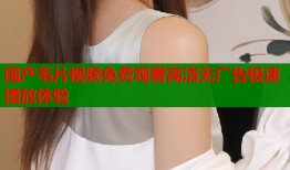 国产毛片视频免费观看高清无广告极速播放体验