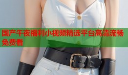 国产午夜福利小视频精选平台高清流畅免费看