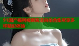 91国产福利视频高清自拍合集尽享多样精彩体验