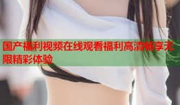国产福利视频在线观看福利高清畅享无限精彩体验
