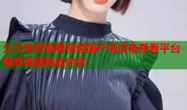 久久免费观看视频国产高清免费看平台畅享海量精品内容